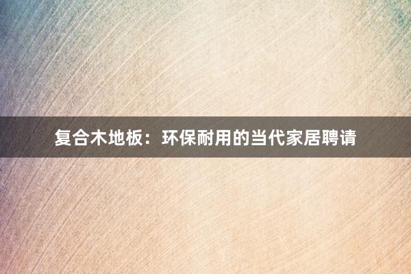 复合木地板：环保耐用的当代家居聘请