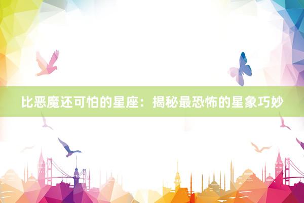 比恶魔还可怕的星座：揭秘最恐怖的星象巧妙