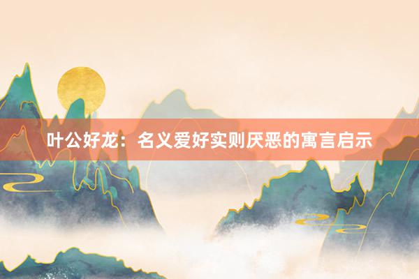 叶公好龙：名义爱好实则厌恶的寓言启示